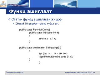 L o g o
Функц ашиглалт
 Cтатик функц ашигласан жишээ.
 Эхний 10 ширхэг тооны кубыг ол.
Програмчлалын хэл Улаанбаатар Их Сургууль 2013 он
public class FunctionDemo{
public static int cube (int x)
{
return x * x * x;
}
public static void main ( String args[] )
{
for ( int i = 1; i <= 10; i++)
System.out.println( cube ( i ) );
}
}
 