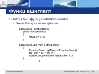L o g o
Функц ашиглалт
 Cтатик биш функц ашигласан жишээ.
 Эхний 10 ширхэг тооны кубыг ол.
Програмчлалын хэл Улаанбаатар Их Сургууль 2013 он
public class FunctionDemo{
public int cube (int x)
{
return x * x * x;
}
public static void main ( String args[] )
{
FunctionDemo myObject = FunctionDemo();
for ( int i = 1; i < 10; i++)
System.out.println( myObject.cube ( i ) );
}
}
 