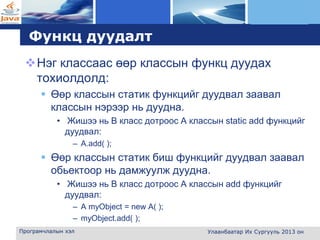 L o g o
Функц дуудалт
Нэг классаас өөр классын функц дуудах
тохиолдолд:
 Өөр классын статик функцийг дуудвал заавал
классын нэрээр нь дуудна.
• Жишээ нь B класс дотроос А классын static add функцийг
дуудвал:
– A.add( );
 Өөр классын статик биш функцийг дуудвал заавал
обьектоор нь дамжуулж дуудна.
• Жишээ нь B класс дотроос А классын add функцийг
дуудвал:
– A myObject = new A( );
– myObject.add( );
Програмчлалын хэл Улаанбаатар Их Сургууль 2013 он
 