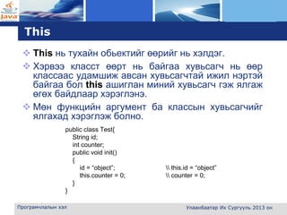 L o g o
This
 This нь тухайн обьектийг өөрийг нь хэлдэг.
 Хэрвээ класст өөрт нь байгаа хувьсагч нь өөр
классаас удамшиж авсан хувьсагчтай ижил нэртэй
байгаа бол this ашиглан миний хувьсагч гэж ялгаж
өгөх байдлаар хэрэглэнэ.
 Мөн функцийн аргумент ба классын хувьсагчийг
ялгахад хэрэглэж болно.
public class Test{
String id;
int counter;
public void init()
{
id = “object”;  this.id = “object”
this.counter = 0;  counter = 0;
}
}
Програмчлалын хэл Улаанбаатар Их Сургууль 2013 он
 