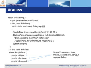 L o g o
Жишээ
import javax.swing.*;
import java.text.DecimalFormat;
public class ThisTest {
public static void main( String args[] )
{
SimpleTime time = new SimpleTime( 12, 30, 19 );
JOptionPane.showMessageDialog( null, time.buildString(),
"Demonstrating the "this" Reference",
JOptionPane.INFORMATION_MESSAGE );
System.exit( 0 );
}
} // end class ThisTest
class SimpleTime {
private int hour;
private int minute;
private int second;
Програмчлалын хэл Улаанбаатар Их Сургууль 2013 он
SimpleTime класст hour,
minute, second хувьсагчдыг
зарлаж байна.
 