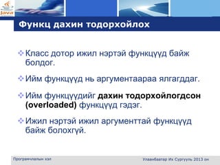 L o g o
Функц дахин тодорхойлох
Класс дотор ижил нэртэй функцүүд байж
болдог.
Ийм функцүүд нь аргументаараа ялгагддаг.
Ийм функцүүдийг дахин тодорхойлогдсон
(overloaded) функцүүд гэдэг.
Ижил нэртэй ижил аргументтай функцүүд
байж болохгүй.
Програмчлалын хэл Улаанбаатар Их Сургууль 2013 он
 