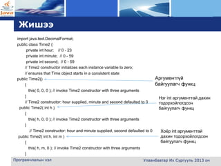 L o g o
Жишээ
import java.text.DecimalFormat;
public class Time2 {
private int hour; // 0 - 23
private int minute; // 0 - 59
private int second; // 0 - 59
// Time2 constructor initializes each instance variable to zero;
// ensures that Time object starts in a consistent state
public Time2()
{
this( 0, 0, 0 ); // invoke Time2 constructor with three arguments
}
// Time2 constructor: hour supplied, minute and second defaulted to 0
public Time2( int h )
{
this( h, 0, 0 ); // invoke Time2 constructor with three arguments
}
// Time2 constructor: hour and minute supplied, second defaulted to 0
public Time2( int h, int m )
{
this( h, m, 0 ); // invoke Time2 constructor with three arguments
}
Програмчлалын хэл Улаанбаатар Их Сургууль 2013 он
Аргументгүй
байгуулагч функц
Нэг int аргументтай дахин
тодорхойлогдсон
байгуулагч функц
Хоёр int аргументтай
дахин тодорхойлогдсон
байгуулагч функц
 