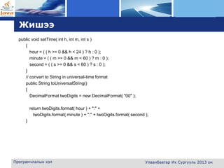 L o g o
Жишээ
public void setTime( int h, int m, int s )
{
hour = ( ( h >= 0 && h < 24 ) ? h : 0 );
minute = ( ( m >= 0 && m < 60 ) ? m : 0 );
second = ( ( s >= 0 && s < 60 ) ? s : 0 );
}
// convert to String in universal-time format
public String toUniversalString()
{
DecimalFormat twoDigits = new DecimalFormat( "00" );
return twoDigits.format( hour ) + ":" +
twoDigits.format( minute ) + ":" + twoDigits.format( second );
}
Програмчлалын хэл Улаанбаатар Их Сургууль 2013 он
 