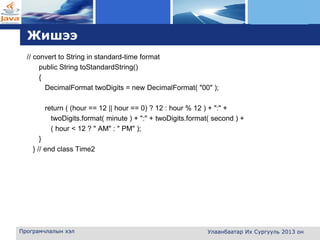 L o g o
Жишээ
// convert to String in standard-time format
public String toStandardString()
{
DecimalFormat twoDigits = new DecimalFormat( "00" );
return ( (hour == 12 || hour == 0) ? 12 : hour % 12 ) + ":" +
twoDigits.format( minute ) + ":" + twoDigits.format( second ) +
( hour < 12 ? " AM" : " PM" );
}
} // end class Time2
Програмчлалын хэл Улаанбаатар Их Сургууль 2013 он
 
