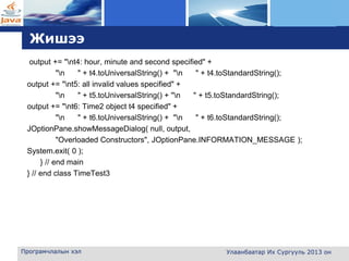 L o g o
Жишээ
output += "nt4: hour, minute and second specified" +
"n " + t4.toUniversalString() + "n " + t4.toStandardString();
output += "nt5: all invalid values specified" +
"n " + t5.toUniversalString() + "n " + t5.toStandardString();
output += "nt6: Time2 object t4 specified" +
"n " + t6.toUniversalString() + "n " + t6.toStandardString();
JOptionPane.showMessageDialog( null, output,
"Overloaded Constructors", JOptionPane.INFORMATION_MESSAGE );
System.exit( 0 );
} // end main
} // end class TimeTest3
Програмчлалын хэл Улаанбаатар Их Сургууль 2013 он
 