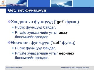 L o g o
Get, set функцүүд
Хандалтын функцүүд (“get” функц)
 Public функцүүд байдаг.
 Private хувьсагчийн утгыг авах
боломжийг олгодог.
Өөрчлөгч функцүүд (“set” функц)
 Public функцүүд байдаг.
 Private хувьсагчийн утгыг өөрчлөх
боломжийг олгодог.
Програмчлалын хэл Улаанбаатар Их Сургууль 2013 он
 