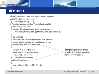 L o g o
Жишээ
// Time3 constructor: hour, minute and second supplied
public Time3( int h, int m, int s )
{ setTime( h, m, s ); }
// Time3 constructor: another Time3 object supplied
public Time3( Time3 time )
{ // invoke Time3 constructor with three arguments
this( time.getHour(), time.getMinute(), time.getSecond() );
}
// Set Methods
// set a new time value using universal time; perform
// validity checks on data; set invalid values to zero
public void setTime( int h, int m, int s )
{
setHour( h ); // set the hour
setMinute( m ); // set the minute
setSecond( s ); // set the second
} // validate and set hour
public void setHour( int h )
{
hour = ( ( h >= 0 && h < 24 ) ? h : 0 );
}
Програмчлалын хэл Улаанбаатар Их Сургууль 2013 он
Set функцүүдийн ачаар
private өгөгдлийг өөрчлөх
боломжтой болно.
 
