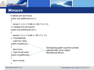 L o g o
Жишээ
// validate and set minute
public void setMinute( int m )
{
minute = ( ( m >= 0 && m < 60 ) ? m : 0 );
} // validate and set second
public void setSecond( int s )
{
second = ( ( s >= 0 && s < 60 ) ? s : 0 );
} // Get Methods
// get hour value
public int getHour()
{
return hour;
} // get minute value
public int getMinute()
{
return minute;
}
Програмчлалын хэл Улаанбаатар Их Сургууль 2013 он
Get функцүүдийг ашиглан private
хувьсагчийн утгыг харах
боломжтой болно.
 