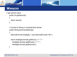L o g o
Жишээ
// get second value
public int getSecond()
{
return second;
}
// convert to String in universal-time format
public String toUniversalString()
{
DecimalFormat twoDigits = new DecimalFormat( "00" );
return twoDigits.format( getHour() ) + ":" +
twoDigits.format( getMinute() ) + ":" +
twoDigits.format( getSecond() );
}
Програмчлалын хэл Улаанбаатар Их Сургууль 2013 он
 