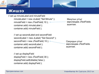 L o g o
Жишээ
// set up minuteLabel and minuteField
minuteLabel = new JLabel( "Set Minute" );
minuteField = new JTextField( 10 );
container.add( minuteLabel );
container.add( minuteField );
// set up secondLabel and secondField
secondLabel = new JLabel( "Set Second" );
secondField = new JTextField( 10 );
container.add( secondLabel );
container.add( secondField );
// set up displayField
displayField = new JTextField( 30 );
displayField.setEditable( false );
container.add( displayField );
Програмчлалын хэл Улаанбаатар Их Сургууль 2013 он
Минутын утгыг
өөрчлөхдөө JTextFields
ашиглая.
Секундын утгыг
өөрчлөхдөө JTextFields
ашиглая.
 
