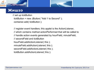 L o g o
Жишээ
// set up tickButton
tickButton = new JButton( "Add 1 to Second" );
container.add( tickButton );
// register event handlers; this applet is the ActionListener,
// which contains method actionPerformed that will be called to
// handle action events generated by hourField, minuteField,
// secondField and tickButton
hourField.addActionListener( this );
minuteField.addActionListener( this );
secondField.addActionListener( this );
tickButton.addActionListener( this );
Програмчлалын хэл Улаанбаатар Их Сургууль 2013 он
 