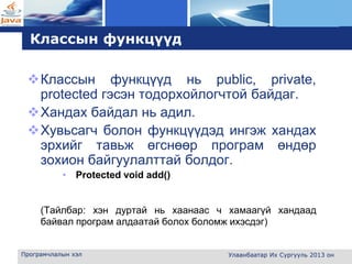 L o g o
Классын функцүүд
Классын функцүүд нь public, private,
protected гэсэн тодорхойлогчтой байдаг.
Хандах байдал нь адил.
Хувьсагч болон функцүүдэд ингэж хандах
эрхийг тавьж өгснөөр програм өндөр
зохион байгуулалттай болдог.
• Protected void add()
(Тайлбар: хэн дуртай нь хаанаас ч хамаагүй хандаад
байвал програм алдаатай болох боломж ихэсдэг)
Програмчлалын хэл Улаанбаатар Их Сургууль 2013 он
 