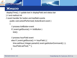 L o g o
Жишээ
displayTime(); // update text in displayField and status bar
} // end method init
// event handler for button and textfield events
public void actionPerformed( ActionEvent event )
{
// process tickButton event
if ( event.getSource() == tickButton )
tick();
// process hourField event
else if ( event.getSource() == hourField ) {
time.setHour( Integer.parseInt( event.getActionCommand() ) );
hourField.setText( "" );
}
Програмчлалын хэл Улаанбаатар Их Сургууль 2013 он
 