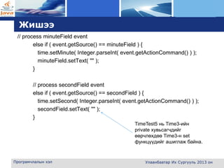 L o g o
Жишээ
// process minuteField event
else if ( event.getSource() == minuteField ) {
time.setMinute( Integer.parseInt( event.getActionCommand() ) );
minuteField.setText( "" );
}
// process secondField event
else if ( event.getSource() == secondField ) {
time.setSecond( Integer.parseInt( event.getActionCommand() ) );
secondField.setText( "" );
}
Програмчлалын хэл Улаанбаатар Их Сургууль 2013 он
TimeTest5 нь Time3-ийн
private хувьсагчдийг
өөрчлөхдөө Time3-н set
функцүүдийг ашиглаж байна.
 