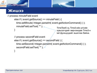L o g o
Жишээ
// process minuteField event
else if ( event.getSource() == minuteField ) {
time.setMinute( Integer.parseInt( event.getActionCommand() ) );
minuteField.setText( "" );
}
// process secondField event
else if ( event.getSource() == secondField ) {
time.setSecond( Integer.parseInt( event.getActionCommand() ) );
secondField.setText( "" );
}
Програмчлалын хэл Улаанбаатар Их Сургууль 2013 он
TimeTest5 нь Time3-ийн private
хувьсагчдийг өөрчлөхдөө Time3-н
set функцүүдийг ашиглаж байна.
 