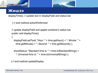 L o g o
Жишээ
displayTime(); // update text in displayField and status bar
} // end method actionPerformed
// update displayField and applet container's status bar
public void displayTime()
{
displayField.setText( "Hour: " + time.getHour() + "; Minute: " +
time.getMinute() + "; Second: " + time.getSecond() );
showStatus( "Standard time is: " + time.toStandardString() +
"; Universal time is: " + time.toUniversalString() );
} // end method updateDisplay
Програмчлалын хэл Улаанбаатар Их Сургууль 2013 он
 