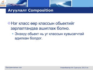 L o g o
Агуулалт Composition
Нэг класс өөр классын обьектийг
зарлалтандаа ашиглаж болно.
 Энэхүү обьект нь уг классын хувьсагчтай
адилхан болдог.
Програмчлалын хэл Улаанбаатар Их Сургууль 2013 он
 