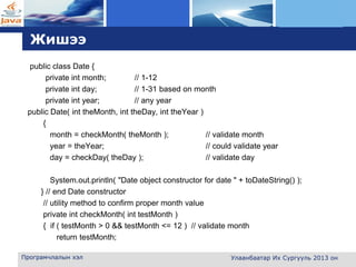 L o g o
Жишээ
public class Date {
private int month; // 1-12
private int day; // 1-31 based on month
private int year; // any year
public Date( int theMonth, int theDay, int theYear )
{
month = checkMonth( theMonth ); // validate month
year = theYear; // could validate year
day = checkDay( theDay ); // validate day
System.out.println( "Date object constructor for date " + toDateString() );
} // end Date constructor
// utility method to confirm proper month value
private int checkMonth( int testMonth )
{ if ( testMonth > 0 && testMonth <= 12 ) // validate month
return testMonth;
Програмчлалын хэл Улаанбаатар Их Сургууль 2013 он
 