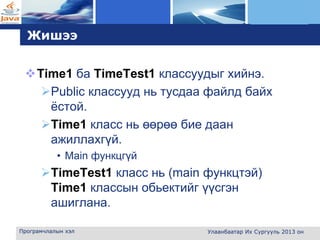 L o g o
Жишээ
Time1 ба TimeTest1 классуудыг хийнэ.
Public классууд нь тусдаа файлд байх
ёстой.
Time1 класс нь өөрөө бие даан
ажиллахгүй.
• Main функцгүй
TimeTest1 класс нь (main функцтэй)
Time1 классын обьектийг үүсгэн
ашиглана.
Програмчлалын хэл Улаанбаатар Их Сургууль 2013 он
 