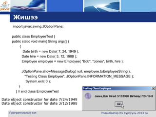 L o g o
Жишээ
import javax.swing.JOptionPane;
public class EmployeeTest {
public static void main( String args[] )
{
Date birth = new Date( 7, 24, 1949 );
Date hire = new Date( 3, 12, 1988 );
Employee employee = new Employee( "Bob", "Jones", birth, hire );
JOptionPane.showMessageDialog( null, employee.toEmployeeString(),
"Testing Class Employee", JOptionPane.INFORMATION_MESSAGE );
System.exit( 0 );
}
} // end class EmployeeTest
Програмчлалын хэл Улаанбаатар Их Сургууль 2013 он
Date object constructor for date 7/24/1949
Date object constructor for date 3/12/1988
 