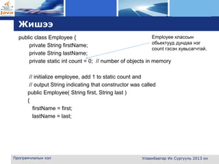 L o g o
Жишээ
public class Employee {
private String firstName;
private String lastName;
private static int count = 0; // number of objects in memory
// initialize employee, add 1 to static count and
// output String indicating that constructor was called
public Employee( String first, String last )
{
firstName = first;
lastName = last;
Програмчлалын хэл Улаанбаатар Их Сургууль 2013 он
Employee классын
обьектууд дундаа нэг
count гэсэн хувьсагчтай.
 