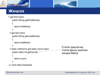 L o g o
Жишээ
// get first name
public String getFirstName()
{
return firstName;
}
// get last name
public String getLastName()
{
return lastName;
}
// static method to get static count value
public static int getCount()
{
return count;
}
} // end class Employee
Програмчлалын хэл
Статик хувьсагчид
статик функц ашиглан
хандаж байна.
Улаанбаатар Их Сургууль 2013 он
 