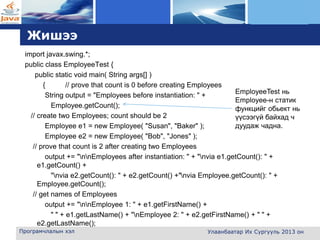 L o g o
Жишээ
import javax.swing.*;
public class EmployeeTest {
public static void main( String args[] )
{ // prove that count is 0 before creating Employees
String output = "Employees before instantiation: " +
Employee.getCount();
// create two Employees; count should be 2
Employee e1 = new Employee( "Susan", "Baker" );
Employee e2 = new Employee( "Bob", "Jones" );
// prove that count is 2 after creating two Employees
output += "nnEmployees after instantiation: " + "nvia e1.getCount(): " +
e1.getCount() +
"nvia e2.getCount(): " + e2.getCount() +"nvia Employee.getCount(): " +
Employee.getCount();
// get names of Employees
output += "nnEmployee 1: " + e1.getFirstName() +
" " + e1.getLastName() + "nEmployee 2: " + e2.getFirstName() + " " +
e2.getLastName();
Програмчлалын хэл Улаанбаатар Их Сургууль 2013 он
EmployeeTest нь
Employee-н статик
функцийг обьект нь
үүсээгүй байхад ч
дуудаж чадна.
 