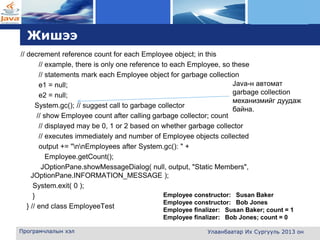 L o g o
Жишээ
// decrement reference count for each Employee object; in this
// example, there is only one reference to each Employee, so these
// statements mark each Employee object for garbage collection
e1 = null;
e2 = null;
System.gc(); // suggest call to garbage collector
// show Employee count after calling garbage collector; count
// displayed may be 0, 1 or 2 based on whether garbage collector
// executes immediately and number of Employee objects collected
output += "nnEmployees after System.gc(): " +
Employee.getCount();
JOptionPane.showMessageDialog( null, output, "Static Members",
JOptionPane.INFORMATION_MESSAGE );
System.exit( 0 );
}
} // end class EmployeeTest
Програмчлалын хэл Улаанбаатар Их Сургууль 2013 он
Java-н автомат
garbage collection
механизмийг дуудаж
байна.
Employee constructor: Susan Baker
Employee constructor: Bob Jones
Employee finalizer: Susan Baker; count = 1
Employee finalizer: Bob Jones; count = 0
 