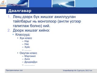 L o g o
Даалгавар
1. Лекц дээрх бүх жишээг ажиллуулан
тайлбарыг нь монголоор (англи үсгээр
галиглаж болно) хий.
2. Доорх жишээг хийнэ:
 Классууд:
• Хүн класс
– Нэр
– Нас
– Хүйс
– ..........
• Оюутан класс
– Мэргэжил
– Анги
– ДундажДүн
– ...............
Програмчлалын хэл Улаанбаатар Их Сургууль 2013 он
 
