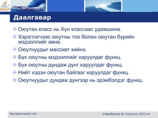 L o g o
Даалгавар
 Оюутан класс нь Хүн классаас удамшина.
 Хэрэглэгчээс оюутны тоо болон оюутан бүрийн
мэдээллийг авна.
 Оюутнуудыг массивт хийнэ.
 Бүх оюутны мэдээллийг харуулдаг функц.
 Бүх оюутны дундаж дүнг харуулдаг функц.
 Нийт хэдэн оюутан байгааг харуулдаг функц.
 Оюутнуудыг дундаж дүнгээр нь эрэмбэлдэг функц.
Програмчлалын хэл Улаанбаатар Их Сургууль 2013 он
 
