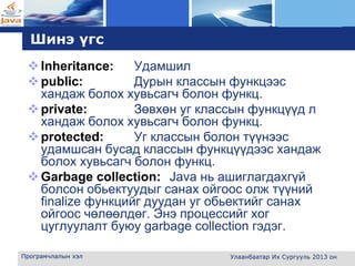 L o g o
Шинэ үгс
Inheritance: Удамшил
public: Дурын классын функцээс
хандаж болох хувьсагч болон функц.
private: Зөвхөн уг классын функцүүд л
хандаж болох хувьсагч болон функц.
protected: Уг классын болон түүнээс
удамшсан бусад классын функцүүдээс хандаж
болох хувьсагч болон функц.
Garbage collection: Java нь ашиглагдахгүй
болсон обьектуудыг санах ойгоос олж түүний
finalize функцийг дуудан уг обьектийг санах
ойгоос чөлөөлдөг. Энэ процессийг хог
цуглуулалт буюу garbage collection гэдэг.
Програмчлалын хэл Улаанбаатар Их Сургууль 2013 он
 