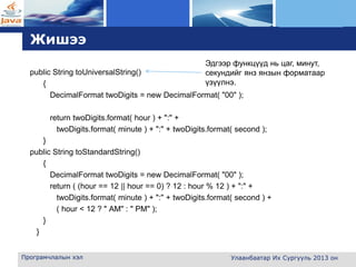 L o g o
Жишээ
public String toUniversalString()
{
DecimalFormat twoDigits = new DecimalFormat( "00" );
return twoDigits.format( hour ) + ":" +
twoDigits.format( minute ) + ":" + twoDigits.format( second );
}
public String toStandardString()
{
DecimalFormat twoDigits = new DecimalFormat( "00" );
return ( (hour == 12 || hour == 0) ? 12 : hour % 12 ) + ":" +
twoDigits.format( minute ) + ":" + twoDigits.format( second ) +
( hour < 12 ? " AM" : " PM" );
}
}
Програмчлалын хэл Улаанбаатар Их Сургууль 2013 он
Эдгээр функцүүд нь цаг, минут,
секундийг янз янзын форматаар
үзүүлнэ.
 