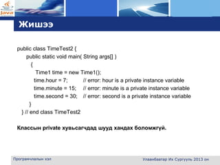 L o g o
Жишээ
public class TimeTest2 {
public static void main( String args[] )
{
Time1 time = new Time1();
time.hour = 7; // error: hour is a private instance variable
time.minute = 15; // error: minute is a private instance variable
time.second = 30; // error: second is a private instance variable
}
} // end class TimeTest2
Классын private хувьсагчдад шууд хандах боломжгүй.
Програмчлалын хэл Улаанбаатар Их Сургууль 2013 он
 