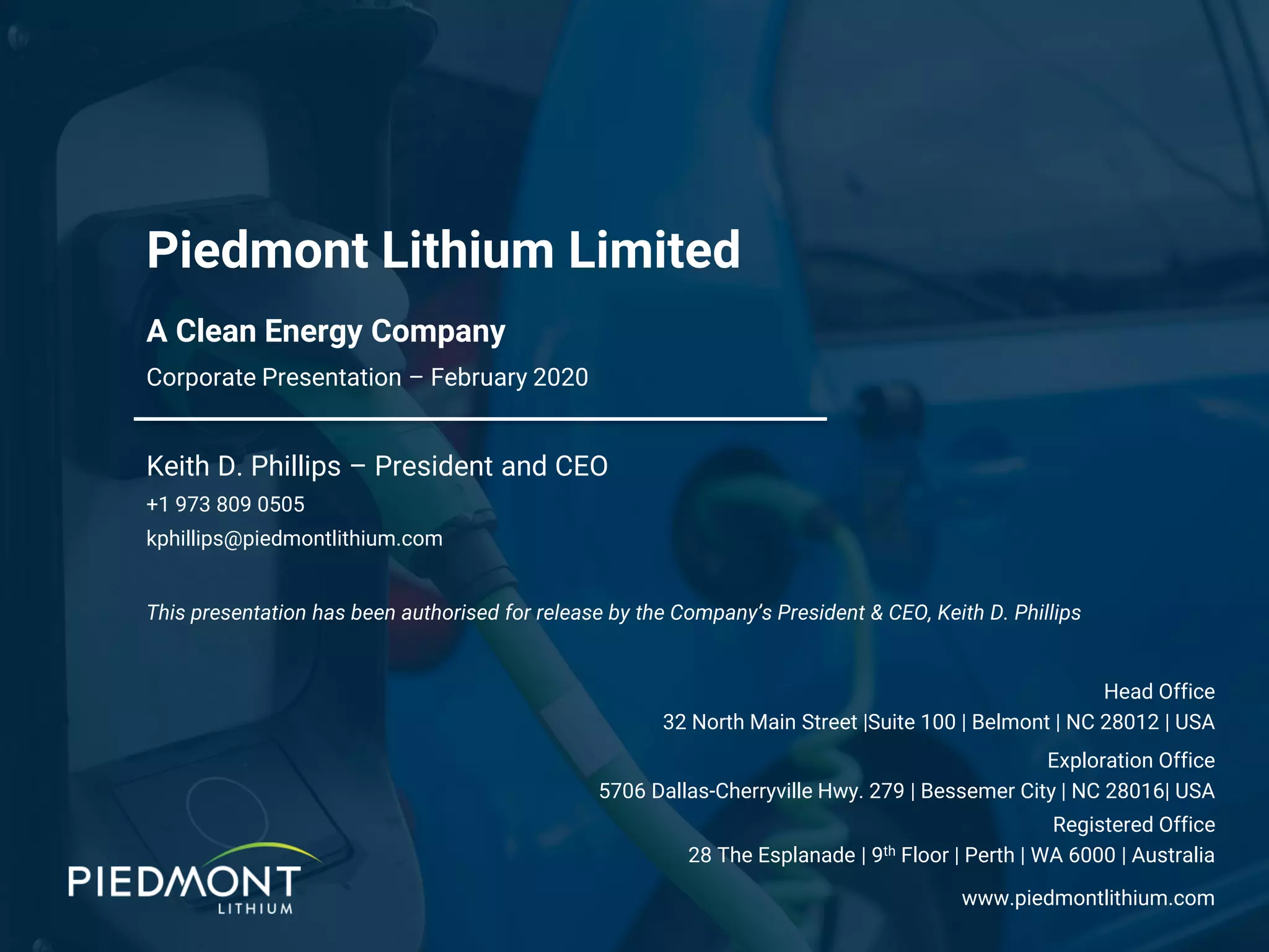 A Clean Energy Company
Piedmont Lithium Limited
Corporate Presentation – February 2020
Keith D. Phillips – President and CEO
+1 973 809 0505
kphillips@piedmontlithium.com
Exploration Office
5706 Dallas-Cherryville Hwy. 279 | Bessemer City | NC 28016| USA
www.piedmontlithium.com
Registered Office
28 The Esplanade | 9th Floor | Perth | WA 6000 | Australia
Head Office
32 North Main Street |Suite 100 | Belmont | NC 28012 | USA
This presentation has been authorised for release by the Company’s President & CEO, Keith D. Phillips
 