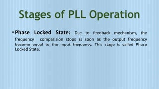 Stages of PLL Operation
• Phase Locked State: Due to feedback mechanism, the
frequency comparision stops as soon as the output frequency
become equal to the input frequency. This stage is called Phase
Locked State.
 