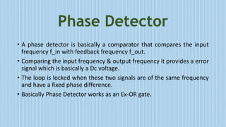 Phase Detector
• A phase detector is basically a comparator that compares the input
frequency f_in with feedback frequency f_out.
• Comparing the input frequency & output frequency it provides a error
signal which is basically a Dc voltage.
• The loop is locked when these two signals are of the same frequency
and have a fixed phase difference.
• Basically Phase Detector works as an Ex-OR gate.
 