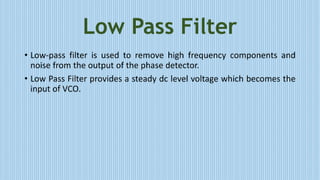 Low Pass Filter
• Low-pass filter is used to remove high frequency components and
noise from the output of the phase detector.
• Low Pass Filter provides a steady dc level voltage which becomes the
input of VCO.
 