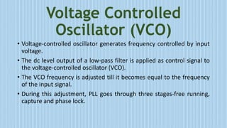 Voltage Controlled
Oscillator (VCO)
• Voltage-controlled oscillator generates frequency controlled by input
voltage.
• The dc level output of a low-pass filter is applied as control signal to
the voltage-controlled oscillator (VCO).
• The VCO frequency is adjusted till it becomes equal to the frequency
of the input signal.
• During this adjustment, PLL goes through three stages-free running,
capture and phase lock.
 