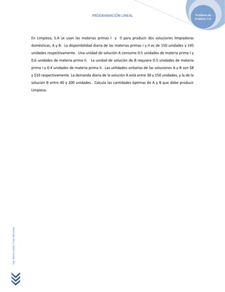 PROGRAMACIÓN LINEAL                                               Problema de
                                                                                                                                        Limpieza, S.A.




                                  En Limpieza, S.A se usan las materias primas I y II para producir dos soluciones limpiadoras
                                  domésticas, A y B. La disponibilidad diaria de las materias primas I y II es de 150 unidades y 145
                                  unidades respectivamente. Una unidad de solución A consume 0.5 unidades de materia prima I y
                                  0.6 unidades de materia prima II. La unidad de solución de B requiere 0.5 unidades de materia
                                  prima I y 0.4 unidades de materia prima II. Las utilidades unitarias de las soluciones A y B son $8
                                  y $10 respectivamente. La demanda diaria de la solución A está entre 30 y 150 unidades, y la de la
                                  solución B entre 40 y 200 unidades. Calcula las cantidades óptimas de A y B que debe producir
                                  Limpieza.
Ing. María Isabel Trejo Miranda
 