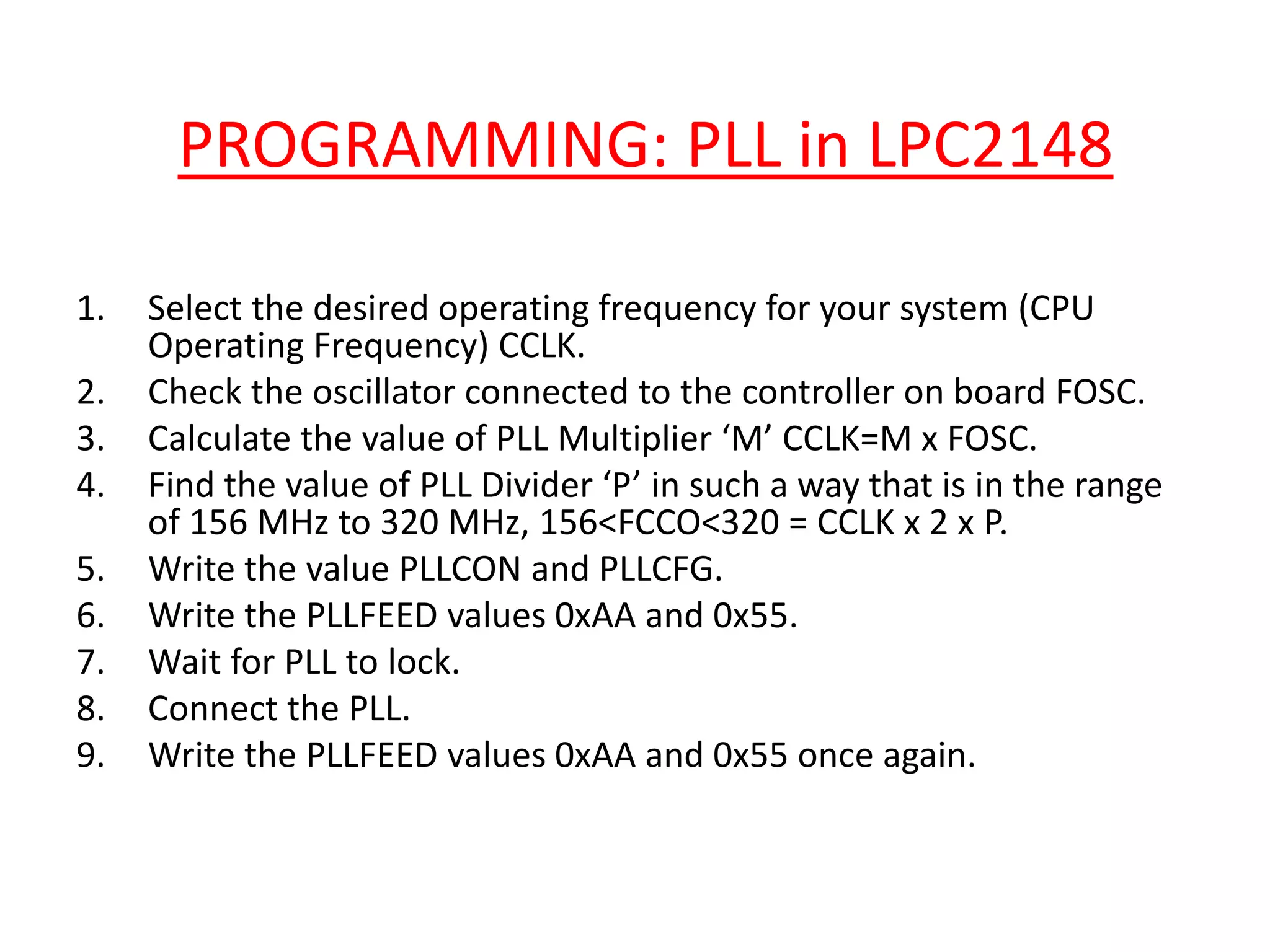 PROGRAMMING: PLL in LPC2148
1. Select the desired operating frequency for your system (CPU
Operating Frequency) CCLK.
2. Check the oscillator connected to the controller on board FOSC.
3. Calculate the value of PLL Multiplier ‘M’ CCLK=M x FOSC.
4. Find the value of PLL Divider ‘P’ in such a way that is in the range
of 156 MHz to 320 MHz, 156<FCCO<320 = CCLK x 2 x P.
5. Write the value PLLCON and PLLCFG.
6. Write the PLLFEED values 0xAA and 0x55.
7. Wait for PLL to lock.
8. Connect the PLL.
9. Write the PLLFEED values 0xAA and 0x55 once again.
 
