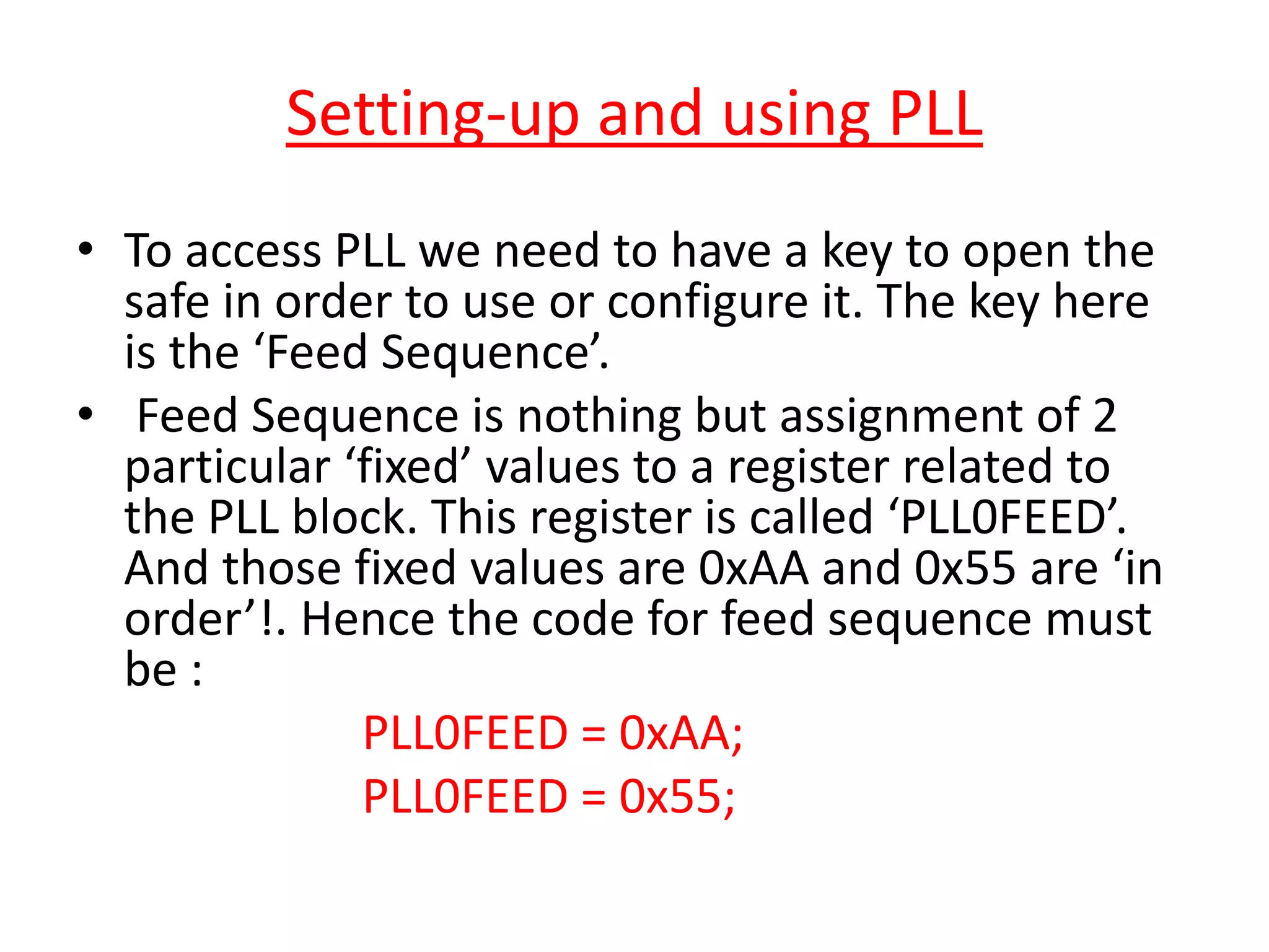 Setting-up and using PLL
• To access PLL we need to have a key to open the
safe in order to use or configure it. The key here
is the ‘Feed Sequence’.
• Feed Sequence is nothing but assignment of 2
particular ‘fixed’ values to a register related to
the PLL block. This register is called ‘PLL0FEED’.
And those fixed values are 0xAA and 0x55 are ‘in
order’!. Hence the code for feed sequence must
be :
PLL0FEED = 0xAA;
PLL0FEED = 0x55;
 