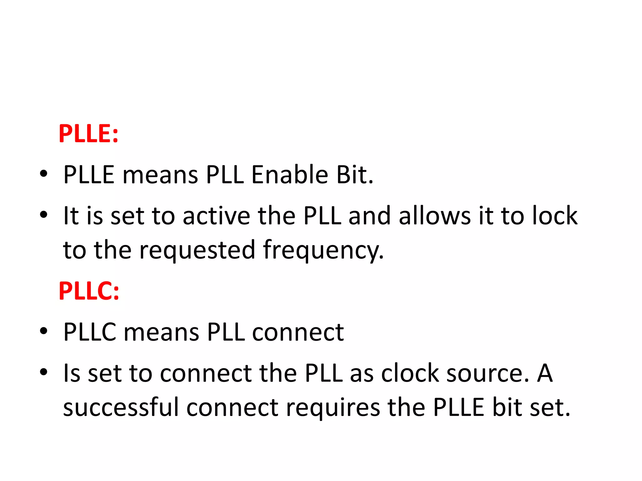 PLLE:
• PLLE means PLL Enable Bit.
• It is set to active the PLL and allows it to lock
to the requested frequency.
PLLC:
• PLLC means PLL connect
• Is set to connect the PLL as clock source. A
successful connect requires the PLLE bit set.
 