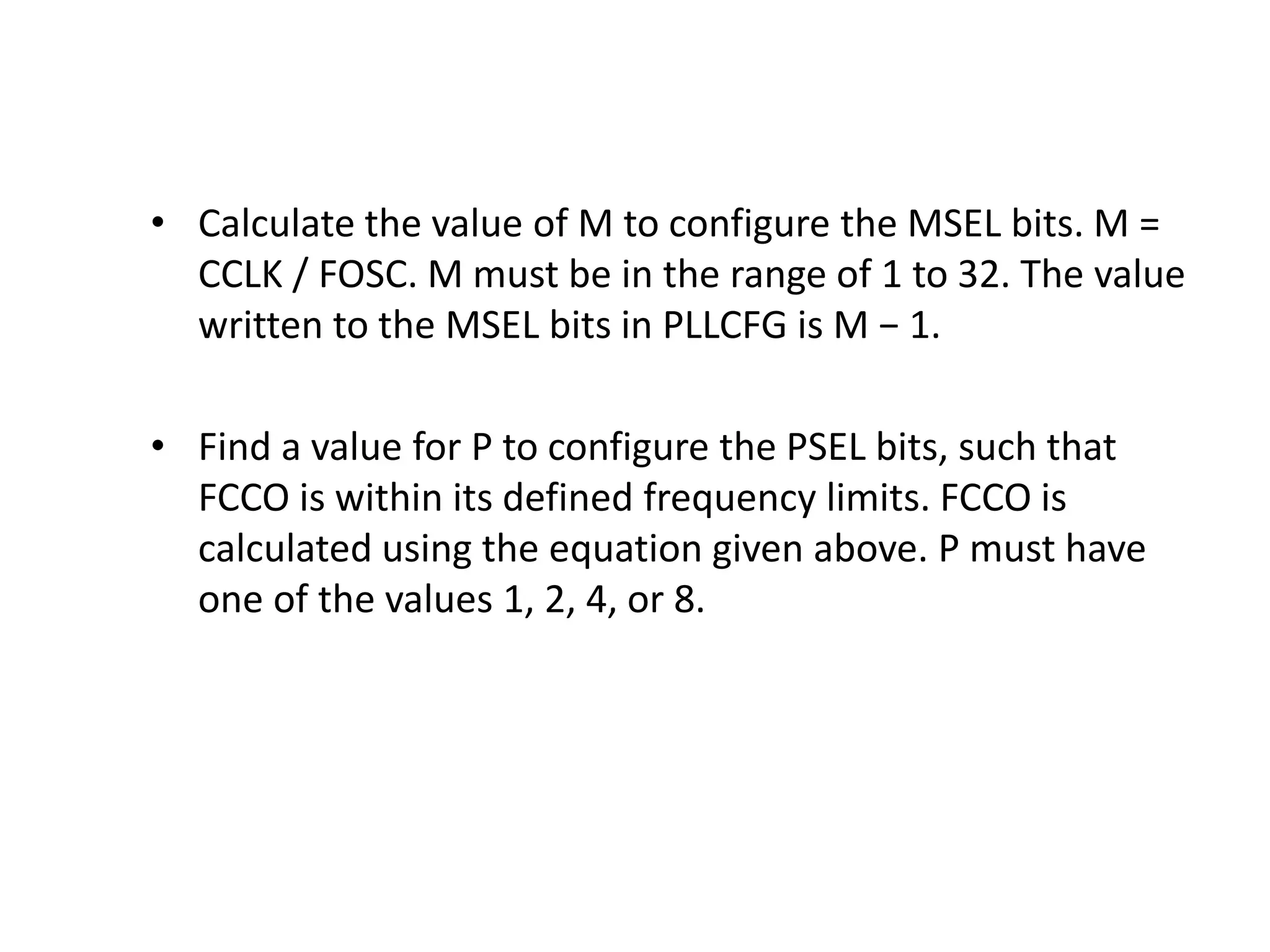 • Calculate the value of M to configure the MSEL bits. M =
CCLK / FOSC. M must be in the range of 1 to 32. The value
written to the MSEL bits in PLLCFG is M − 1.
• Find a value for P to configure the PSEL bits, such that
FCCO is within its defined frequency limits. FCCO is
calculated using the equation given above. P must have
one of the values 1, 2, 4, or 8.
 