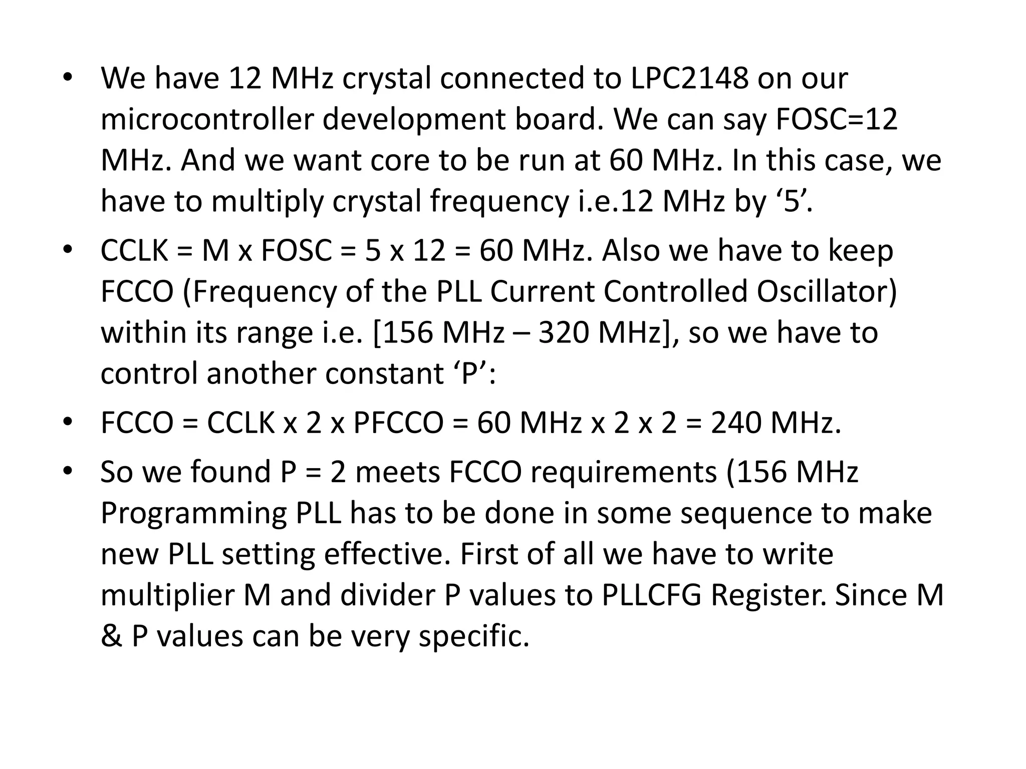 • We have 12 MHz crystal connected to LPC2148 on our
microcontroller development board. We can say FOSC=12
MHz. And we want core to be run at 60 MHz. In this case, we
have to multiply crystal frequency i.e.12 MHz by ‘5’.
• CCLK = M x FOSC = 5 x 12 = 60 MHz. Also we have to keep
FCCO (Frequency of the PLL Current Controlled Oscillator)
within its range i.e. [156 MHz – 320 MHz], so we have to
control another constant ‘P’:
• FCCO = CCLK x 2 x PFCCO = 60 MHz x 2 x 2 = 240 MHz.
• So we found P = 2 meets FCCO requirements (156 MHz
Programming PLL has to be done in some sequence to make
new PLL setting effective. First of all we have to write
multiplier M and divider P values to PLLCFG Register. Since M
& P values can be very specific.
 