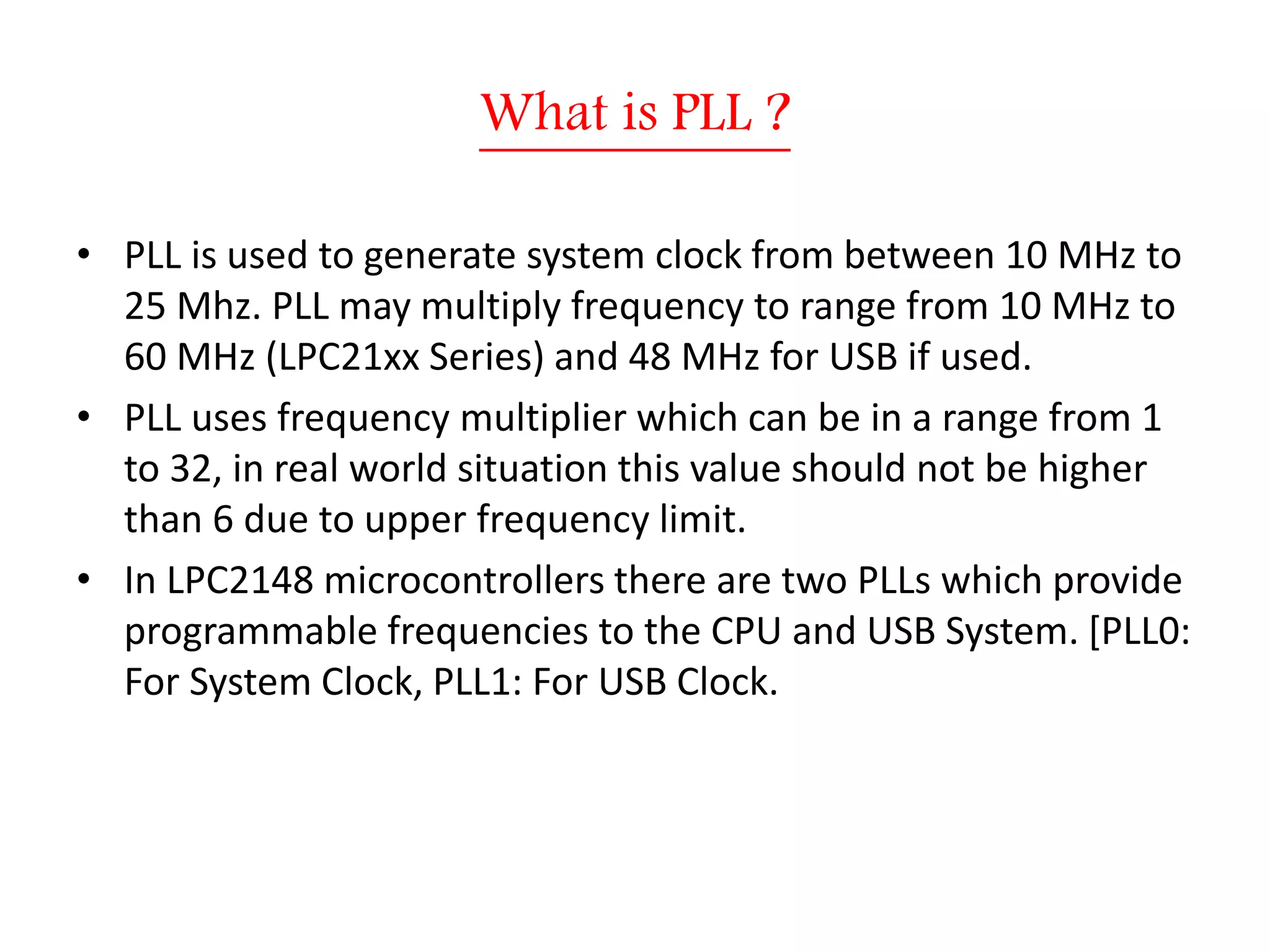 What is PLL ?
• PLL is used to generate system clock from between 10 MHz to
25 Mhz. PLL may multiply frequency to range from 10 MHz to
60 MHz (LPC21xx Series) and 48 MHz for USB if used.
• PLL uses frequency multiplier which can be in a range from 1
to 32, in real world situation this value should not be higher
than 6 due to upper frequency limit.
• In LPC2148 microcontrollers there are two PLLs which provide
programmable frequencies to the CPU and USB System. [PLL0:
For System Clock, PLL1: For USB Clock.
 