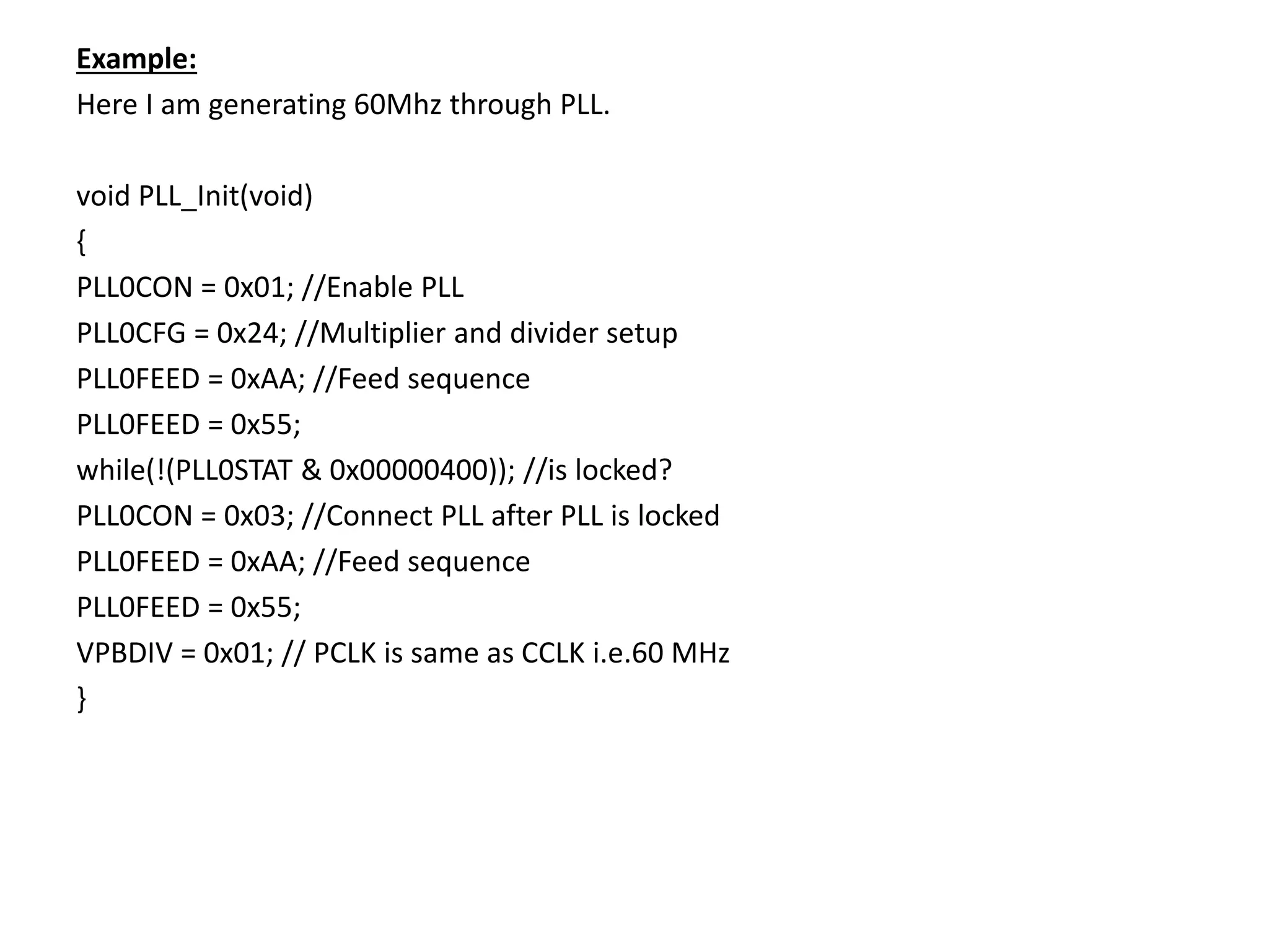Example:
Here I am generating 60Mhz through PLL.
void PLL_Init(void)
{
PLL0CON = 0x01; //Enable PLL
PLL0CFG = 0x24; //Multiplier and divider setup
PLL0FEED = 0xAA; //Feed sequence
PLL0FEED = 0x55;
while(!(PLL0STAT & 0x00000400)); //is locked?
PLL0CON = 0x03; //Connect PLL after PLL is locked
PLL0FEED = 0xAA; //Feed sequence
PLL0FEED = 0x55;
VPBDIV = 0x01; // PCLK is same as CCLK i.e.60 MHz
}
 
