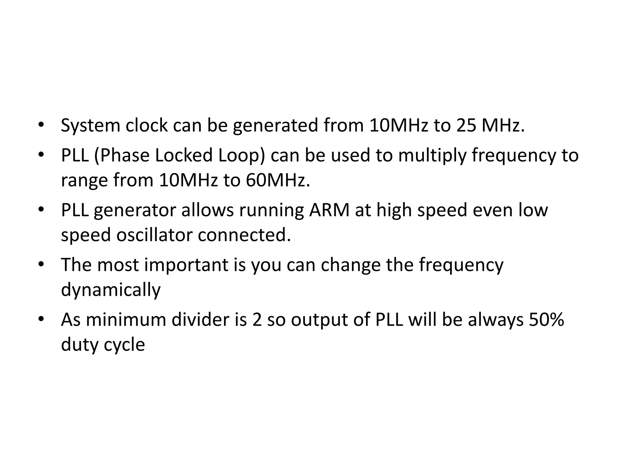 • System clock can be generated from 10MHz to 25 MHz.
• PLL (Phase Locked Loop) can be used to multiply frequency to
range from 10MHz to 60MHz.
• PLL generator allows running ARM at high speed even low
speed oscillator connected.
• The most important is you can change the frequency
dynamically
• As minimum divider is 2 so output of PLL will be always 50%
duty cycle
 