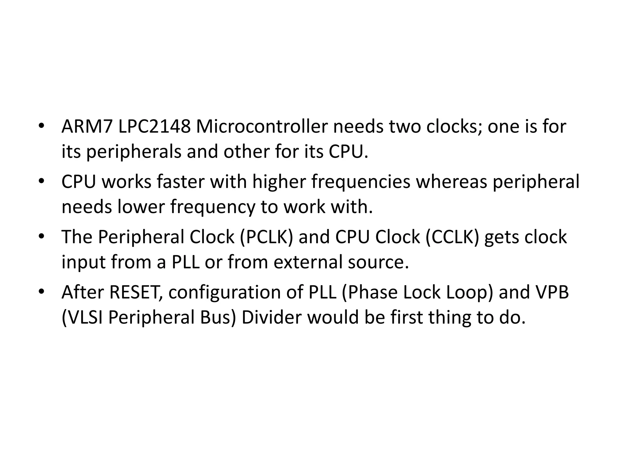 • ARM7 LPC2148 Microcontroller needs two clocks; one is for
its peripherals and other for its CPU.
• CPU works faster with higher frequencies whereas peripheral
needs lower frequency to work with.
• The Peripheral Clock (PCLK) and CPU Clock (CCLK) gets clock
input from a PLL or from external source.
• After RESET, configuration of PLL (Phase Lock Loop) and VPB
(VLSI Peripheral Bus) Divider would be first thing to do.
 