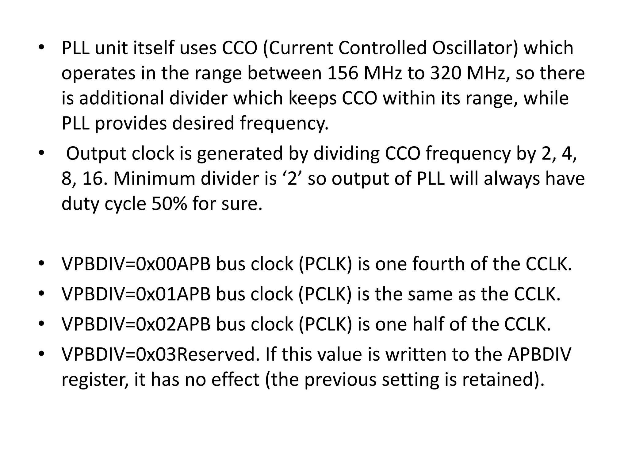 • PLL unit itself uses CCO (Current Controlled Oscillator) which
operates in the range between 156 MHz to 320 MHz, so there
is additional divider which keeps CCO within its range, while
PLL provides desired frequency.
• Output clock is generated by dividing CCO frequency by 2, 4,
8, 16. Minimum divider is ‘2’ so output of PLL will always have
duty cycle 50% for sure.
• VPBDIV=0x00APB bus clock (PCLK) is one fourth of the CCLK.
• VPBDIV=0x01APB bus clock (PCLK) is the same as the CCLK.
• VPBDIV=0x02APB bus clock (PCLK) is one half of the CCLK.
• VPBDIV=0x03Reserved. If this value is written to the APBDIV
register, it has no effect (the previous setting is retained).
 